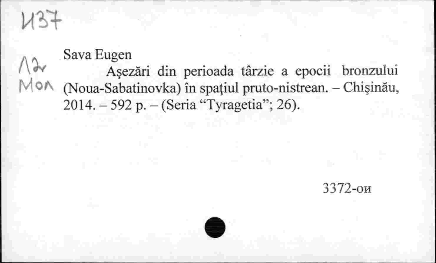 ﻿
iMo^
Sava Eugen
Açezâri din perioada târzie a epocii bronzului (Noua-Sabatinovka) în spapul pruto-nistrean. - Chi§inäu, 2014. - 592 p. - (Séria “Tyragetia”; 26).
3372-ои